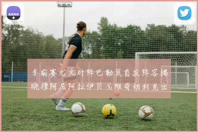 季前赛尤文对阵巴勒莫首发阵容揭晓穆阿尼阿拉伊贝戈维奇切利克出战