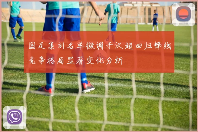 国足集训名单微调于汉超回归锋线竞争格局显著变化分析