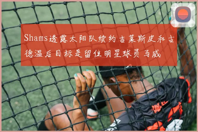 Shams透露太阳队续约吉莱斯皮和古德温后目标是留住明星球员马威