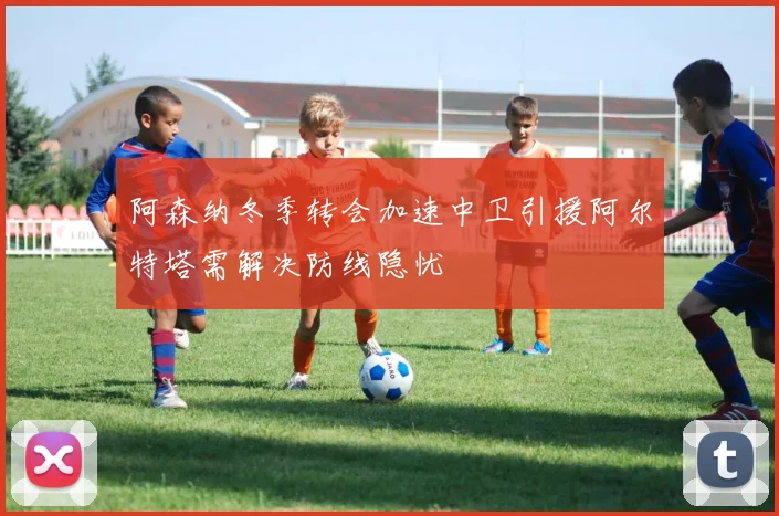 阿森纳冬季转会加速中卫引援阿尔特塔需解决防线隐忧