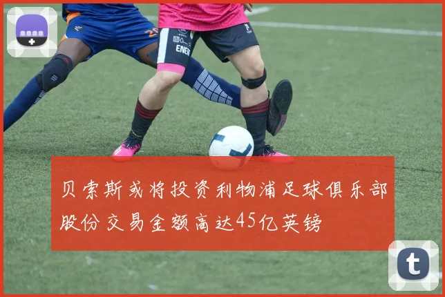 贝索斯或将投资利物浦足球俱乐部股份交易金额高达45亿英镑