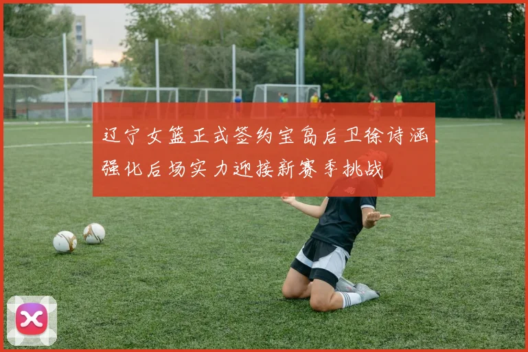 辽宁女篮正式签约宝岛后卫徐诗涵强化后场实力迎接新赛季挑战