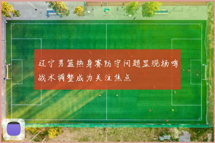 辽宁男篮热身赛防守问题显现杨鸣战术调整成为关注焦点