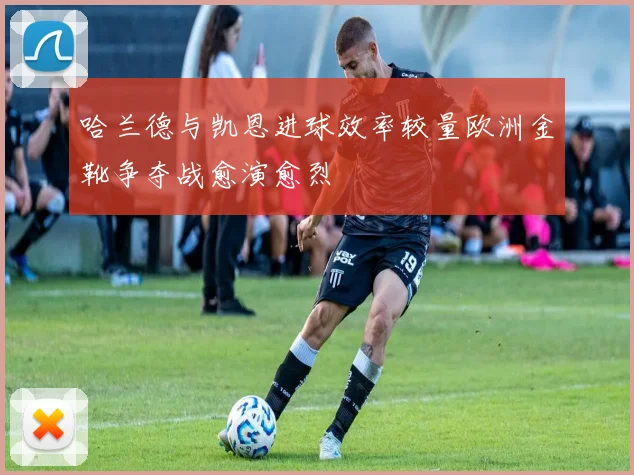 哈兰德与凯恩进球效率较量欧洲金靴争夺战愈演愈烈