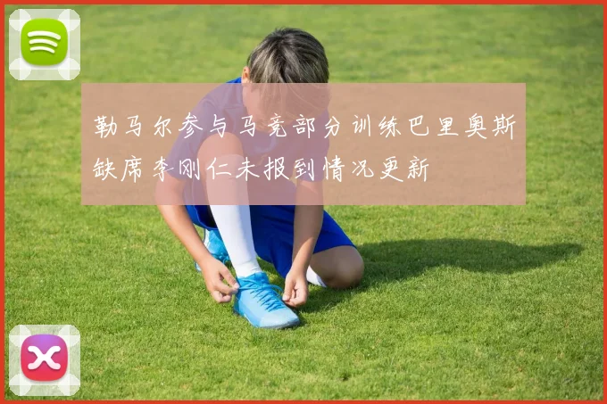 勒马尔参与马竞部分训练巴里奥斯缺席李刚仁未报到情况更新